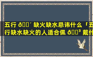 五行 🐴 缺火缺水忌讳什么「五行缺水缺火的人适合佩 🐳 戴什么」